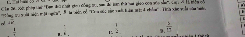 Hai biển có A Và B độc h
a)
Câu 26. Xét phép thử "Bạn thứ nhất gieo đồng xu, sau đó bạn thứ hai gieo con súc sắc". Gọi Á là biên có
b
“Đồng xu xuất hiện mặt ngửa”, B là biến cố “Con súc sắc xuất hiện mặt 4 chẩm”. Tính xác suất của biển
c
cố overline AB.
 1/3 
B.  1/6 .
C.  1/2 .
D.  5/12 
đu nhiên 1 thờ từ