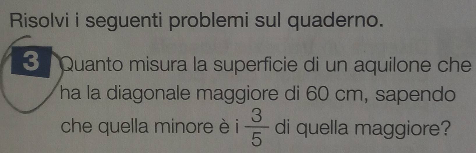 Risolvi i seguenti problemi sul quaderno. 
3 Quanto misura la superficie di un aquilone che 
ha la diagonale maggiore di 60 cm, sapendo 
che quella minore è i  3/5  di quella maggiore?