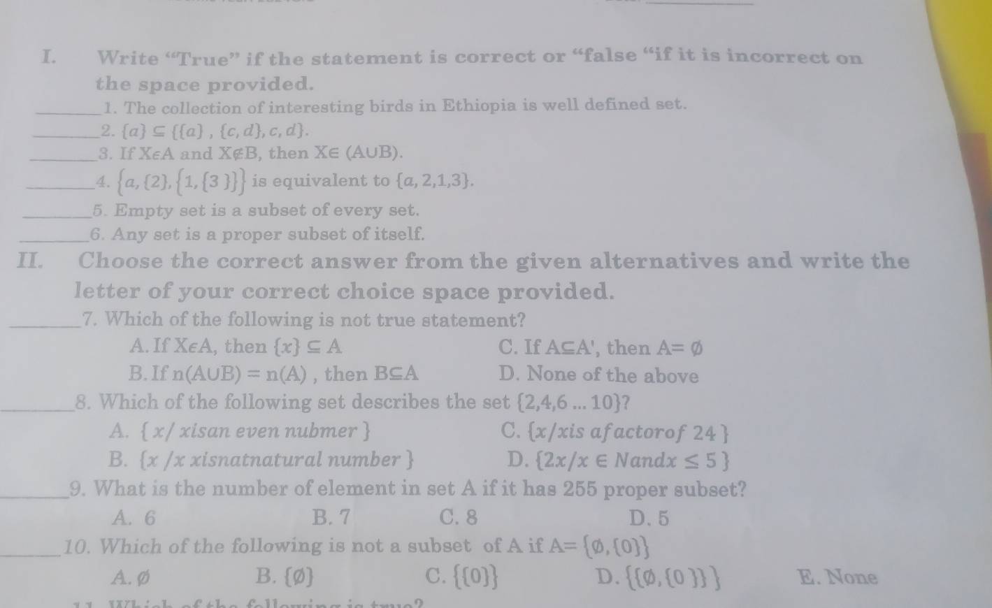 Write “True” if the statement is correct or “false “if it is incorrect on
the space provided.
_1. The collection of interesting birds in Ethiopia is well defined set.
_2.  a ⊂eq   a , c,d ,c,d. 
_3. If X∈ A and X∉ B , then X∈ (A∪ B). 
_4.  a, 2 , 1, 3   is equivalent to  a,2,1,3. 
_5. Empty set is a subset of every set.
_6. Any set is a proper subset of itself.
II. Choose the correct answer from the given alternatives and write the
letter of your correct choice space provided.
_7. Which of the following is not true statement?
A. If X∈ A , then  x ⊂eq A C. If A⊂eq A' , then A=varnothing
B. If n(A∪ B)=n(A) , then B⊂eq A D. None of the above
_8. Which of the following set describes the set  2,4,6...10 ?
A.  x/ xisan even nubmer  C.  x/ : xis afactoro f24
B. x /x xisnatnatural number  D.  2x/x∈ N and lx≤ 5
_9. What is the number of element in set A if it has 255 proper subset?
A. 6 B. 7 C. 8 D. 5
_10. Which of the following is not a subset of A if A= varnothing , 0 
D.
A. ø B.  varnothing  C.   0    varnothing , 0   E. None