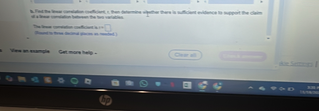 Find the linear correlation coefficient; r then determine whrether there is sufficient evidence to support the claim 
of a lnear correlation between the two variables. 
The linear correlation cosfficient is r=□
(Round tn three decimal glaces as needed ) 
Vew an example Get more help Clear all 
ikie Semings