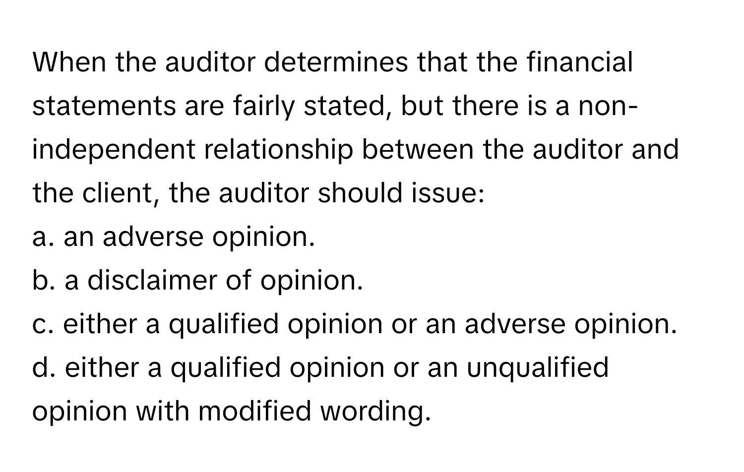 When the auditor determines that the financial statements are fairly stated, but there is a non-independent relationship between the auditor and the client, the auditor should issue:

a. an adverse opinion.
b. a disclaimer of opinion.
c. either a qualified opinion or an adverse opinion.
d. either a qualified opinion or an unqualified opinion with modified wording.