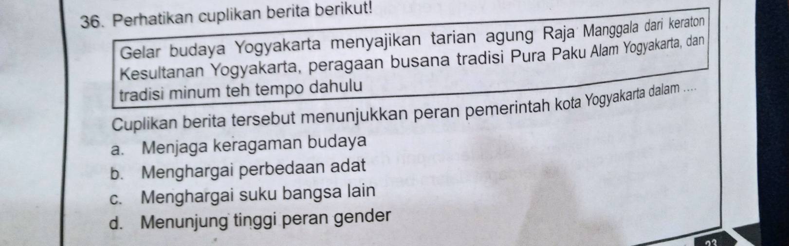 Perhatikan cuplikan berita berikut!
Gelar budaya Yogyakarta menyajikan tarian agung Raja Manggala dari keraton
Kesultanan Yogyakarta, peragaan busana tradisi Pura Paku Alam Yogyakarta, dan
tradisi minum teh tempo dahulu
Cuplikan berita tersebut menunjukkan peran pemerintah kota Yogyakarta dalam ....
a. Menjaga keragaman budaya
b. Menghargai perbedaan adat
c. Menghargai suku bangsa lain
d. Menunjung tinggi peran gender
12