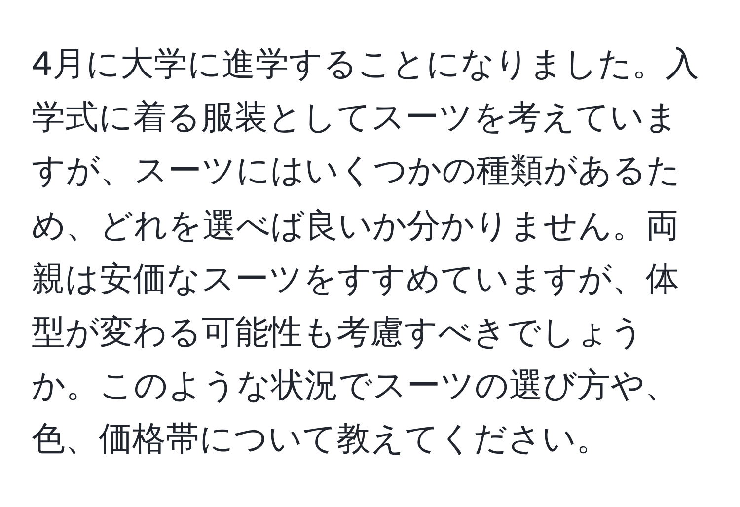 4月に大学に進学することになりました。入学式に着る服装としてスーツを考えていますが、スーツにはいくつかの種類があるため、どれを選べば良いか分かりません。両親は安価なスーツをすすめていますが、体型が変わる可能性も考慮すべきでしょうか。このような状況でスーツの選び方や、色、価格帯について教えてください。