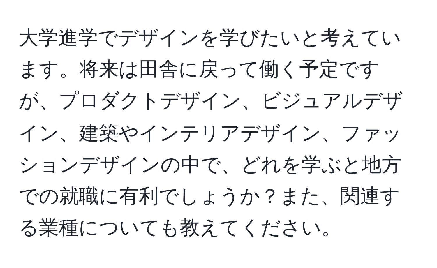 大学進学でデザインを学びたいと考えています。将来は田舎に戻って働く予定ですが、プロダクトデザイン、ビジュアルデザイン、建築やインテリアデザイン、ファッションデザインの中で、どれを学ぶと地方での就職に有利でしょうか？また、関連する業種についても教えてください。