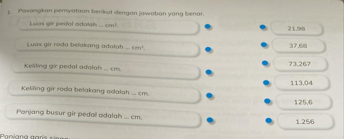 Pasangkan pernyataan berikut dengan jawaban yang benar.
Luas gir pedal adalah ... cm^2.
21,98
Luas gir roda belakang adalah ... cm^2. 37, 68
73,267
Keliling gir pedal adalah ... cm.
113,04
Keliling gir roda belakang adalah ... cm.
125,6
Panjang busur gir pedal adalah ... cm.
1.256
Panian a aari s ir