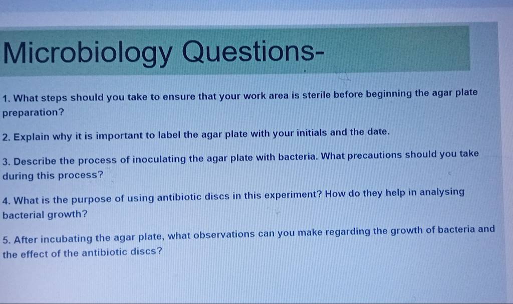 Microbiology Questions- 
1. What steps should you take to ensure that your work area is sterile before beginning the agar plate 
preparation? 
2. Explain why it is important to label the agar plate with your initials and the date. 
3. Describe the process of inoculating the agar plate with bacteria. What precautions should you take 
during this process? 
4. What is the purpose of using antibiotic discs in this experiment? How do they help in analysing 
bacterial growth? 
5. After incubating the agar plate, what observations can you make regarding the growth of bacteria and 
the effect of the antibiotic discs?