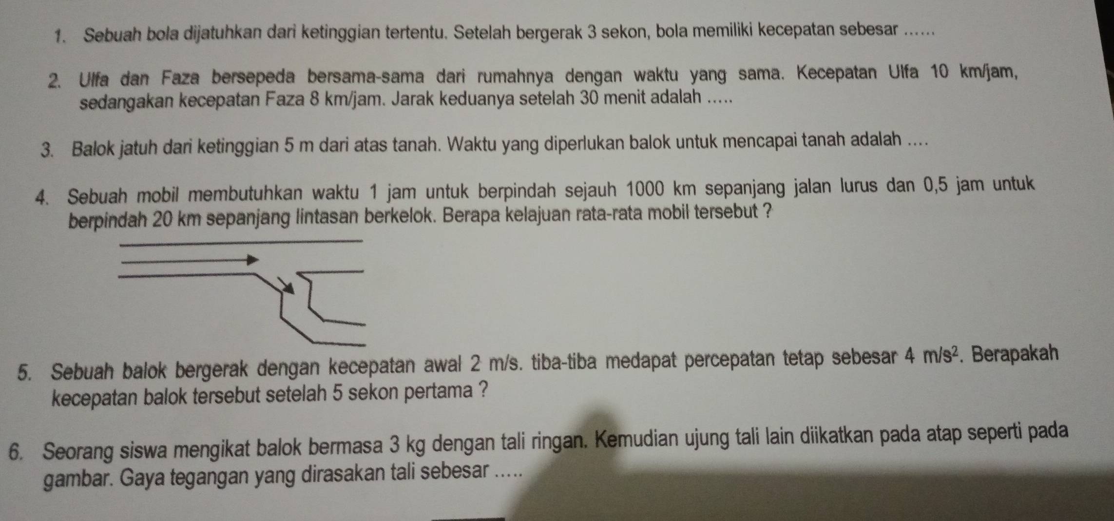 Sebuah bola dijatuhkan dari ketinggian tertentu. Setelah bergerak 3 sekon, bola memiliki kecepatan sebesar ...... 
2. Ulfa dan Faza bersepeda bersama-sama dari rumahnya dengan waktu yang sama. Kecepatan Ulfa 10 km/jam, 
sedangakan kecepatan Faza 8 km/jam. Jarak keduanya setelah 30 menit adalah ..... 
3. Balok jatuh dari ketinggian 5 m dari atas tanah. Waktu yang diperlukan balok untuk mencapai tanah adalah .... 
4. Sebuah mobil membutuhkan waktu 1 jam untuk berpindah sejauh 1000 km sepanjang jalan lurus dan 0,5 jam untuk 
berpindah 20 km sepanjang lintasan berkelok. Berapa kelajuan rata-rata mobil tersebut ? 
5. Sebuah balok bergerak dengan kecepatan awal 2 m/s. tiba-tiba medapat percepatan tetap sebesar 4m/s^2. Berapakah 
kecepatan balok tersebut setelah 5 sekon pertama ? 
6. Seorang siswa mengikat balok bermasa 3 kg dengan tali ringan. Kemudian ujung tali lain diikatkan pada atap seperti pada 
gambar. Gaya tegangan yang dirasakan tali sebesar .....