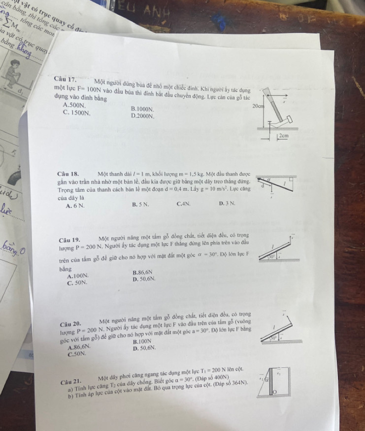 vật có trục quay cố đ
cần bằng, thì tổng các
Tộ ... tổng các mo.
a vật có trục qua
bằng hh
Câu 17. Một người dùng bủa để nhổ một chiếc đình. Khi người ấy tác dụng
một lực F=100N vào đầu búa thì đình bắt đầu chuyến động. Lực căn của gỗ tác
dụng vào đinh bằng
A.500N. B.1000N.
20cm
C. 1500N. D.2000N.
2cm
Câu 18. Một thanh dài l=1m 1, khổi lượng m=1.5kg 3. Một đầu thanh được
gần vào trần nhà nhờ một bản lễ, đầu kia được giữ bằng một dây treo thẳng đứng. a
Trọng tâm của thanh cách bản lễ một đoạn d=0,4m. Lấy g=10m/s^2 , Lực căng d 1
của dây là
A. 6 N. B. 5 N. C.4N, D. 3 N.
_
Câu 19. Một người năng một tấm gỗ đồng chất, tiết diện đều, có trọng
_
lượng P=200N Người ấy tác dụng một lực F thắng đứng lên phía trên vào đầu
1
trên của tấm gỗ để giữ cho nó hợp với mặt đắt một góc alpha =30°. Độ lớn lực F 10
bằng
A.100N. B.86,6N
C. 50N D. 50,6N.
Câu 20. Một người năng một tấm gỗ đồng chất, tiết diện đều, có trọng
lượng P=200N Người ấy tác dụng một lực F vào đầu trên của tấm gỗ (vuông
góc với tấm gỗ) để giữ cho nó hợp với mặt đất một góc a=30° *. Độ lớn lực F bằng
to
B.100N
A.86,6N.
C.50N. D. 50,6N.
Câu 21.  Một dây phơi căng ngang tác dụng một lực T_1=200N lên cột.
a) Tính lực căng T2 của dây chống. Biết góc a=30°. (Đáp số 400N) 
b) Tính áp lực của cột vào mặt đất. Bồ qua trọng lực của cột. (Đáp số 364N).