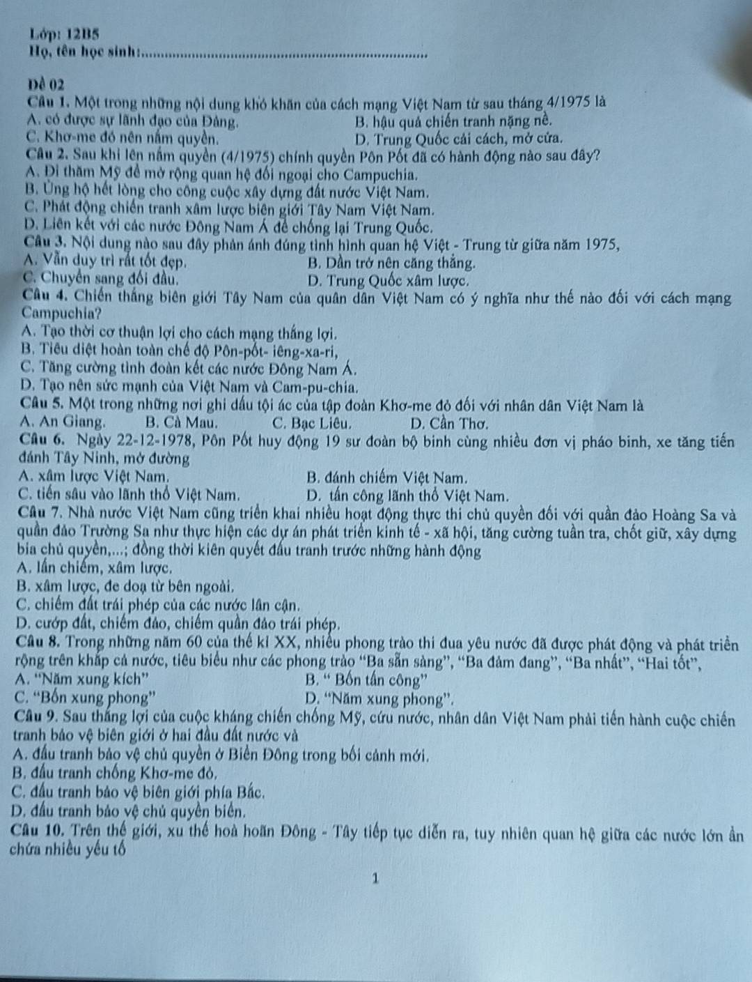 Lớp: 12B5
Họ, tên học sinh:_
Đề 02
Câu 1. Một trong những nội dung khó khăn của cách mạng Việt Nam từ sau tháng 4/1975 là
A. có được sự lãnh đạo của Đảng. B. hậu quả chiến tranh nặng nề.
C. Khơ-me đó nên nằm quyền. D. Trung Quốc cải cách, mở cửa.
Câu 2. Sau khi lên nằm quyền (4/1975) chính quyền Pôn Pốt đã có hành động nào sau đây?
A. Đi thăm Mỹ đề mở rộng quan hệ đối ngoại cho Campuchia.
B. Ủng hộ hết lòng cho công cuộc xây dựng đất nước Việt Nam.
C. Phát động chiến tranh xâm lược biên giới Tây Nam Việt Nam.
D. Liên kết với các nước Đông Nam Á đề chống lại Trung Quốc.
Câu 3. Nội dung nào sau đây phản ánh đúng tình hình quan hệ Việt - Trung từ giữa năm 1975,
A. Vẫn duy trì rất tốt đẹp. B. Dần trở nên căng thắng.
C. Chuyển sang đối đầu. D. Trung Quốc xâm lược.
Câu 4. Chiến thắng biên giới Tây Nam của quân dân Việt Nam có ý nghĩa như thế nào đối với cách mạng
Campuchia?
A. Tạo thời cơ thuận lợi cho cách mạng thắng lợi.
B. Tiêu diệt hoàn toàn chế độ Pôn-pốt- iêng-xa-ri,
C. Tăng cường tình đoàn kết các nước Đông Nam Á.
D. Tạo nên sức mạnh của Việt Nam và Cam-pu-chia.
Câu 5. Một trong những nơi ghi dấu tội ác của tập đoàn Khơ-me đỏ đối với nhân dân Việt Nam là
A. An Giang. B. Cà Mau. C. Bạc Liêu. D. Cần Thơ
Câu 6. Ngày 22-12-1978, Pôn Pốt huy động 19 sư đoàn bộ binh cùng nhiều đơn vị pháo binh, xe tăng tiến
đánh Tây Ninh, mở đường
A. xâm lược Việt Nam. B. đánh chiếm Việt Nam.
C. tiến sâu vào lãnh thổ Việt Nam. D. tấn công lãnh thổ Việt Nam.
Cầu 7. Nhà nước Việt Nam cũng triển khai nhiều hoạt động thực thi chủ quyền đối với quần đảo Hoàng Sa và
quần đảo Trường Sa như thực hiện các dự án phát triển kinh tế - xã hội, tăng cường tuần tra, chốt giữ, xây dựng
bia chủ quyền,...; đồng thời kiên quyết đấu tranh trước những hành động
A. lần chiếm, xâm lược.
B. xâm lược, đe doạ từ bên ngoài.
C. chiếm đất trái phép của các nước lân cận.
D. cướp đất, chiếm đảo, chiếm quần đảo trái phép.
Cầu 8. Trong những năm 60 của thế kỉ XX, nhiều phong trào thi đua yêu nước đã được phát động và phát triển
trộng trên khắp cả nước, tiêu biểu như các phong trào “Ba sẵn sàng”, “Ba đảm đang”, “Ba nhất”, “Hai tốt”,
A. “Năm xung kích” B. “ Bốn tấn công”
C. “Bốn xung phong” D. “Năm xung phong”.
Câu 9. Sau thắng lợi của cuộc kháng chiến chống Mỹ, cứu nước, nhân dân Việt Nam phải tiến hành cuộc chiến
tranh bảo vệ biên giới ở hai đầu đất nước và
A. đầu tranh bảo vệ chủ quyền ở Biển Đông trong bối cảnh mới.
B. đầu tranh chống Khơ-me đỏ,
C. đầu tranh bảo vệ biên giới phía Bắc.
D. đầu tranh bảo vệ chủ quyền biển.
Câu 10. Trên thế giới, xu thế hoà hoãn Đông - Tây tiếp tục diễn ra, tuy nhiên quan hệ giữa các nước lớn ần
chứa nhiều yếu tố
1