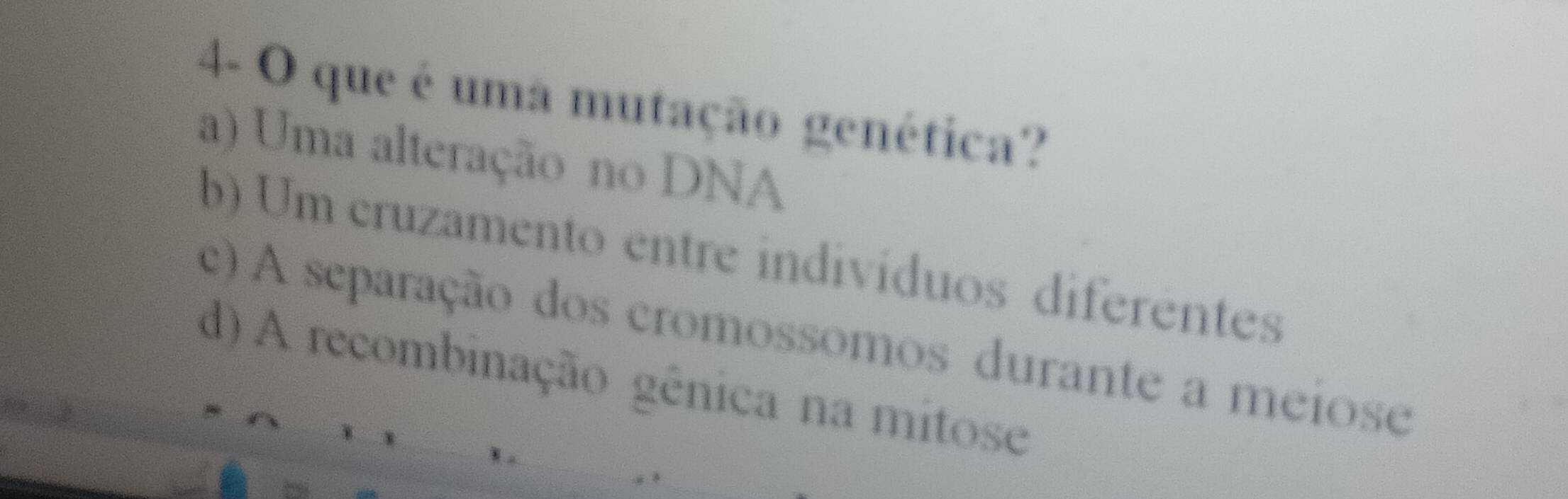 4- O que é uma mutação genética?
a) Uma alteração no DNA
b) Um cruzamento entre indivíduos diferentes
c) A separação dos cromossomos durante a meiose
d) A recombinação gênica na mitose