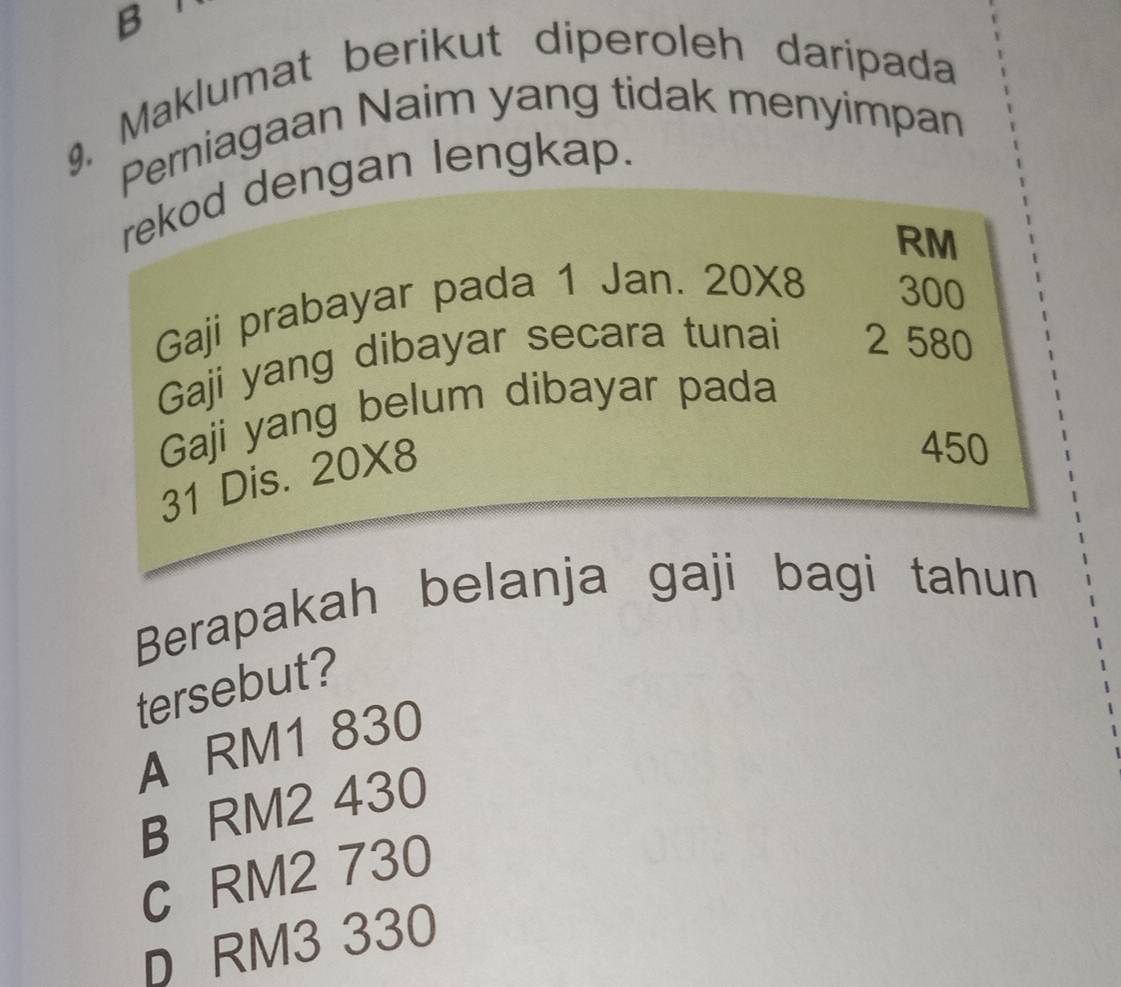 9, Maklumat berikut diperoleh daripada
Perniagaan Naim yang tidak menyimpan
rekod dengan lengkap.
RM
Gaji prabayar pada 1 Jan. 20* 8 300
Gaji yang dibayar secara tunai 2 580
Gaji yang belum dibayar pada
31 Dis. 20* 8
450
Berapakah belanja gaji bagi tahun
tersebut?
A RM1 830
B RM2 430
C RM2 730
D RM3 330