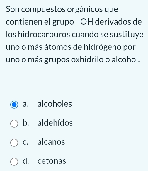 Son compuestos orgánicos que
contienen el grupo −OH derivados de
los hidrocarburos cuando se sustituye
uno o más átomos de hidrógeno por
uno o más grupos oxhidrilo o alcohol.
a. alcoholes
b. aldehídos
c. alcanos
d. cetonas