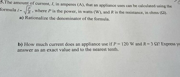 The amount of current, I, in amperes (A), that an appliance uses can be calculated using the 
formula I=sqrt(frac P)R , where P is the power, in watts (W), and R is the resistance, in ohms (Ω). 
a) Rationalize the denominator of the formula. 
b) How much current does an appliance use if P=120W and R=3Omega ? Express yo 
answer as an exact value and to the nearest tenth.