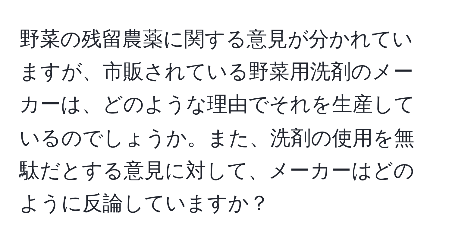 野菜の残留農薬に関する意見が分かれていますが、市販されている野菜用洗剤のメーカーは、どのような理由でそれを生産しているのでしょうか。また、洗剤の使用を無駄だとする意見に対して、メーカーはどのように反論していますか？