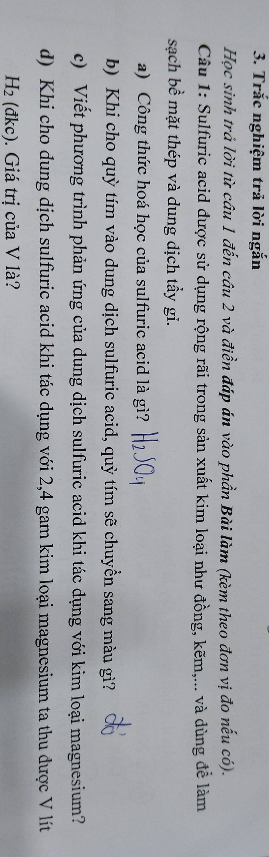 Trắc nghiệm trả lời ngắn 
Học sinh trả lời từ câu 1 đến câu 2 và điền đáp án vào phần Bài làm (kèm theo đơn vị đo nếu có). 
Câu 1: Sulfuric acid được sử dụng rộng rãi trong sản xuất kim loại như đồng, kẽm,... và dùng để làm 
sạch bề mặt thép và dung dịch tầy gi. 
a) Công thức hoá học của sulfuric acid là gì? 
b) Khi cho quỳ tím vào dung dịch sulfuric acid, quỳ tím sẽ chuyền sang màu gì? 
c) Viết phương trình phản ứng của dung dịch sulfuric acid khi tác dụng với kim loại magnesium? 
d) Khi cho dung dịch sulfuric acid khi tác dụng với 2,4 gam kim loại magnesium ta thu được V lít
H_2(dkc). Giá trị của V là?