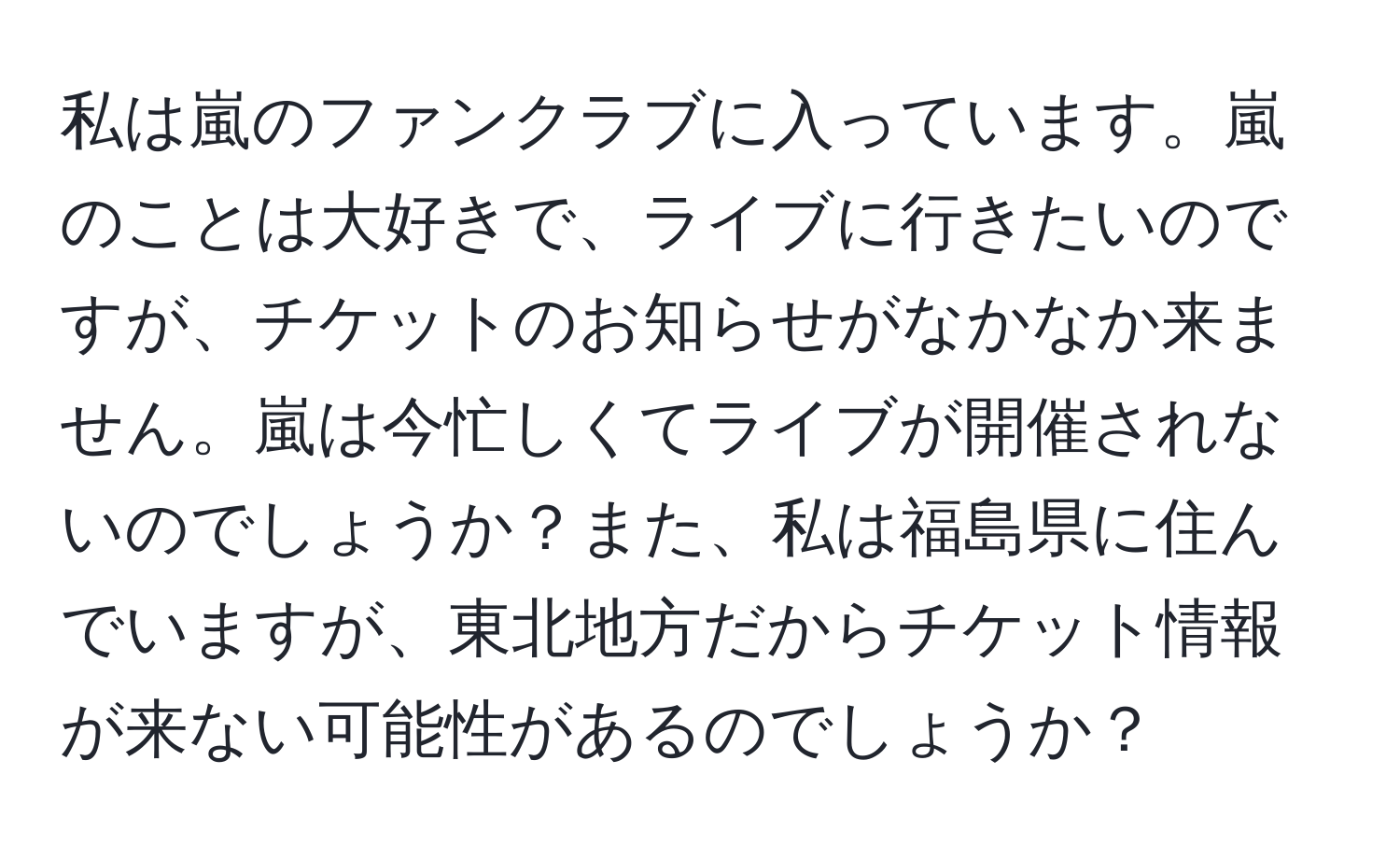 私は嵐のファンクラブに入っています。嵐のことは大好きで、ライブに行きたいのですが、チケットのお知らせがなかなか来ません。嵐は今忙しくてライブが開催されないのでしょうか？また、私は福島県に住んでいますが、東北地方だからチケット情報が来ない可能性があるのでしょうか？