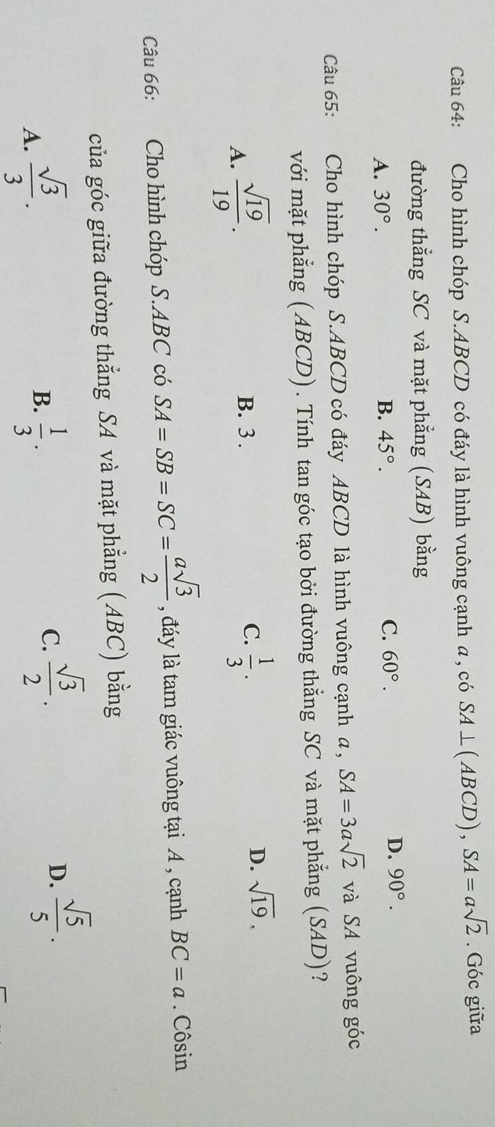Cho hình chóp S. ABCD có đáy là hình vuông cạnh a , có SA⊥ (ABCD), SA=asqrt(2). Góc giữa
đường thẳng SC và mặt phẳng (SAB) bằng
A. 30°.
B. 45°. C. 60°. D. 90°. 
Câu 65: :Cho hình chóp S. ABCD có đáy ABCD là hình vuông cạnh a, SA=3asqrt(2) và SA vuông góc
với mặt phẳng (ABCD). Tính tan góc tạo bởi đường thẳng SC và mặt phẳng (SAD)?
A.  sqrt(19)/19 .
B. 3.
C.  1/3 .
D. sqrt(19). 
Câu 66: Cho hình chóp S. ABC có SA=SB=SC= asqrt(3)/2  , đáy là tam giác vuông tại A , cạnh BC=a. Côsin
của góc giữa đường thẳng SA và mặt phẳng (ABC) bằng
B.
A.  sqrt(3)/3 .  1/3 .
C.  sqrt(3)/2 .
D.  sqrt(5)/5 .