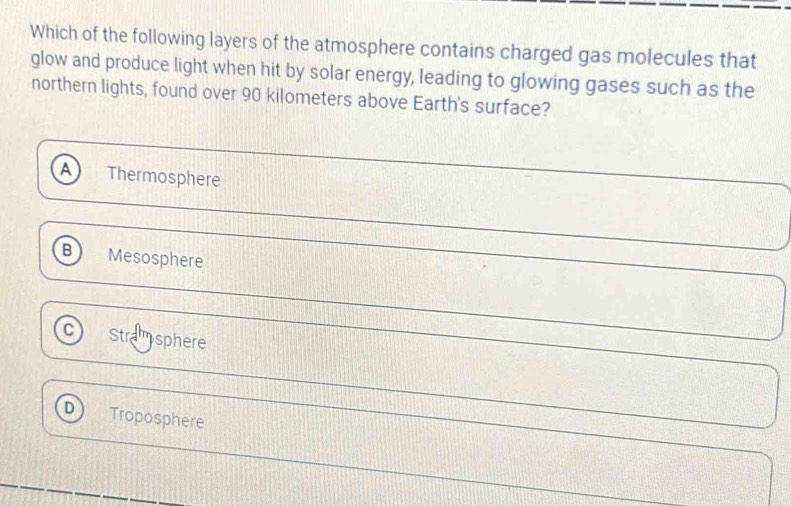 Which of the following layers of the atmosphere contains charged gas molecules that
glow and produce light when hit by solar energy, leading to glowing gases such as the
northern lights, found over 90 kilometers above Earth's surface?
Thermosphere
B Mesosphere
C Stramsphere
D Troposphere