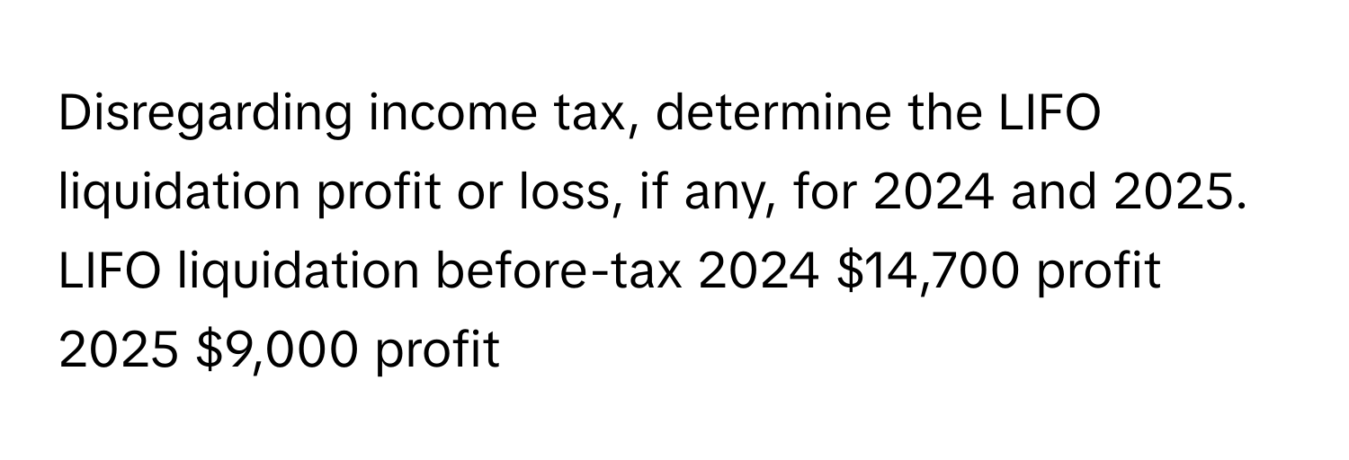 Disregarding income tax, determine the LIFO liquidation profit or loss, if any, for 2024 and 2025. LIFO liquidation before-tax 2024 $14,700 profit 2025 $9,000 profit