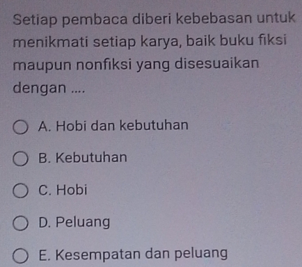 Setiap pembaca diberi kebebasan untuk
menikmati setiap karya, baik buku fiksi
maupun nonfiksi yang disesuaikan
dengan ....
A. Hobi dan kebutuhan
B. Kebutuhan
C. Hobi
D. Peluang
E. Kesempatan dan peluang