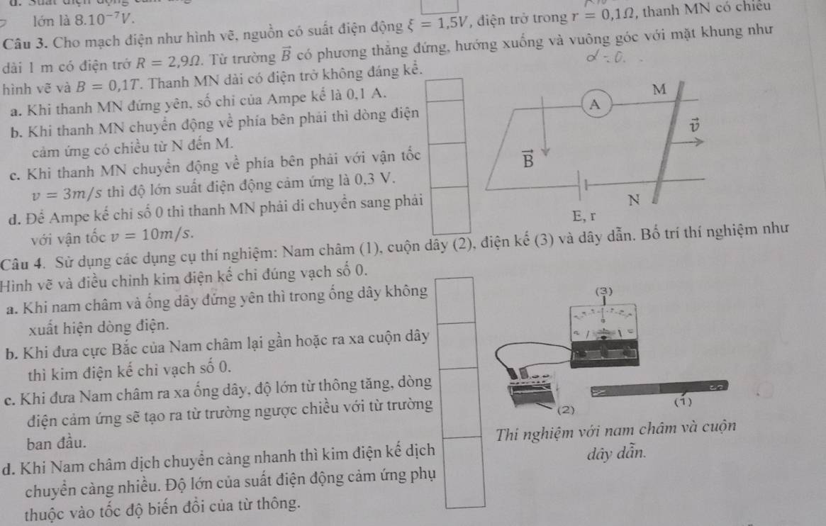 lớn là 8.10^(-7)V.
Câu 3. Cho mạch điện như hình vẽ, nguồn có suất điện động xi =1,5V điện trở trong r=0,1Omega , thanh MN có chiếu
dài 1 m có điện trở R=2,9Omega. Từ trường vector B có phương thẳng đứng, hướng xuống và vuông góc với mặt khung như
hình vẽ và B=0,1T. Thanh MN dài có điện trở không đáng kể.
a. Khi thanh MN đứng yên, số chi của Ampe kể là 0,1 A.
b. Khi thanh MN chuyển động về phía bên phải thì dòng điện
cảm ứng có chiều từ N đến M.
c. Khi thanh MN chuyền động về phía bên phải với vận tốc
v=3m/s thì độ lớn suất điện động cảm ứng là 0,3 V.
d. Để Ampe kế chi số 0 thì thanh MN phải di chuyển sang phải
với vận tốc v=10m/s.
Câu 4. Sử dụng các dụng cụ thí nghiệm: Nam châm (1), cuộn dây (2), điện kế (3) và dây dẫn. Bố trí thí nghiệm như
Hình vẽ và điều chinh kim điện kế chi đúng vạch số 0.
a. Khi nam châm và ống dây đứng yên thì trong ống dây không
xuất hiện dòng điện.
b. Khi đưa cực Bắc của Nam châm lại gần hoặc ra xa cuộn dây
thì kim điện kế chỉ vạch số 0.
c. Khi đưa Nam châm ra xa ống dây, độ lớn từ thông tăng, dòng
điện cảm ứng sẽ tạo ra từ trường ngược chiều với từ trường
ban đầu.
Thi nghiệm với nam châm và cuộn
d. Khi Nam châm dịch chuyển càng nhanh thì kim điện kế dịch
dây dẫn.
chuyển càng nhiều. Độ lớn của suất điện động cảm ứng phụ
thuộc vào tốc độ biến đổi của từ thông.