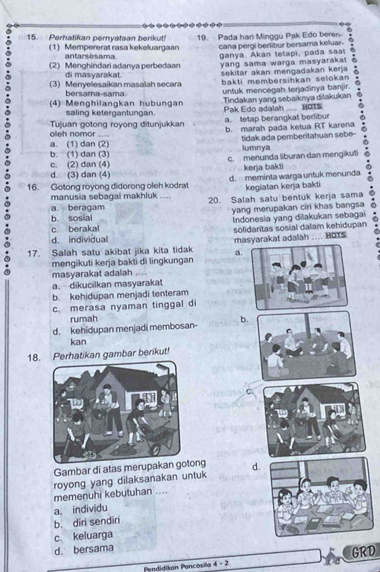 Perhatikan pernyataan berikut! 19. Pada hari Minggu Pak Edo beren- .
(1) Mempererat rasa kekeluargaan cana pergi berlibur bersama keluar-
antarsèsama
(2) Menghindari adanya perbedaan ganya. Akan tetapi, pada saat
yang sama warga masyarakat a
di masyarakat. sekitar akan mengadakan kerja a
(3) Menyelesaikan masalah secara bakti membersihkan selokan 
bersama-sama
untuk mencegah terjadinya banjir.
(4) Menghilangkan hubungan Tindakan yang sebaiknya dilakukan
saling ketergantungan. Pak Edo adalah .... HOTS
a. tetap berangkat berlibur
Tujuan gotong royong ditunjukkan b. marah pada ketua RT karena
oleh nomor ....
a. (1) dan (2) tidak ada pemberitahuan sebe-
b. (1) dan (3) lumnya
c. (2) dan (4) c. menunda liburan dan mengikuti
d. (3) dan (4) kerja bakti
16. Gotong royong didorong oleh kodrat d. meminta warga untuk menunda
kegiatan kerja bakti
manusia sebagai makhluk .... 20. Salah satu bentuk kerja sama
a. beragam
b. sosial yang merupakan ciri khas bangsa
Indonesia yang dilakukan sebagai
c. berakal
d. individual solidaritas sosial dalam kehidupan
17. Salah satu akibat jika kita tidak masyarakat adalah HOTS
a.
mengikuti kerja bakti di lingkungan
masyarakat adalah
a. dikucilkan masyarakat
b. kehidupan menjadi tenteram
c. merasa nyaman tinggal di
rumah b
d. kehidupan menjadi membosan-
kan
18. Perhatikan gambar berikut!
Gambar di atas merupakanng d.
royong yang dilaksanakan untuk
memenuhi kebutuhan ....
a. individu
b. diri sendiri
c. keluarga
d. bersama
Pendidikan Pancasila 4-2 GRD