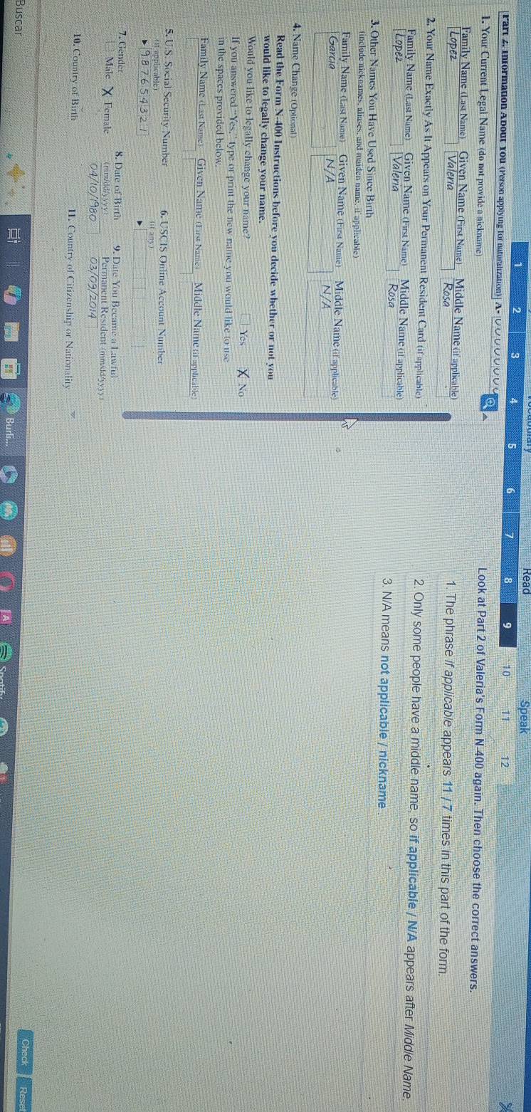 Speak
1 2 3 4 5 6 7 8 9 10 11 12
Part 2. information About You (Person applying for naturalization)| A- ỞỞỞỞỞỞỞ Ở
1. Your Current Legal Name (do not provide a nickname)
Look at Part 2 of Valeria's Form N-400 again. Then choose the correct answers.
Family Name (Last Name) Given Name (First Name Middle Name (if applicable) 1. The phrase if applicable appears 11 / 7 times in this part of the form.
Lopez Valeria Rosa
2. Your Name Exactly As It Appears on Your Permanent Resident Card (if applicable) 2. Only some people have a middle name, so if applicable / N/A appears after Middle Name.
Family Name (Last Name) Given Name (First Name) Middle Name (if applicable)
Lopez Valeria Rosa 3. N/A means not applicable / nickname
3. Other Names You Have Used Since Birth
(include nicknames, aliases, and maiden name, if applicable)
Family Name (Last Name) Given Name (First Name) Middle Name (if applicable)
García N/A
N/A
4. Name Change (Optional)
Read the Form N-400 Instructions before you decide whether or not you
would like to legally change your name.
Would you like to legally change your name? Yes
If you answered “Yes,” type or print the new name you would like to use
in the spaces provided below.
Family Name (Last Name) Given Name (First Name) Middle Name (f applicable
5. U.S. Social Security Number 6. USCIS Online Account Number
1t applicable) (il any)
6543 2
7. Gender 8. Date of Birth 9. Date You Became a Lawful
Male Female (mm/dd/yyyy) Permanent Resident (mm/dd/yyyy
04/10/1980 03/09/2014
10. Country of Birth II. Country of Citizenship or Nationality
Check
Buscar Rese