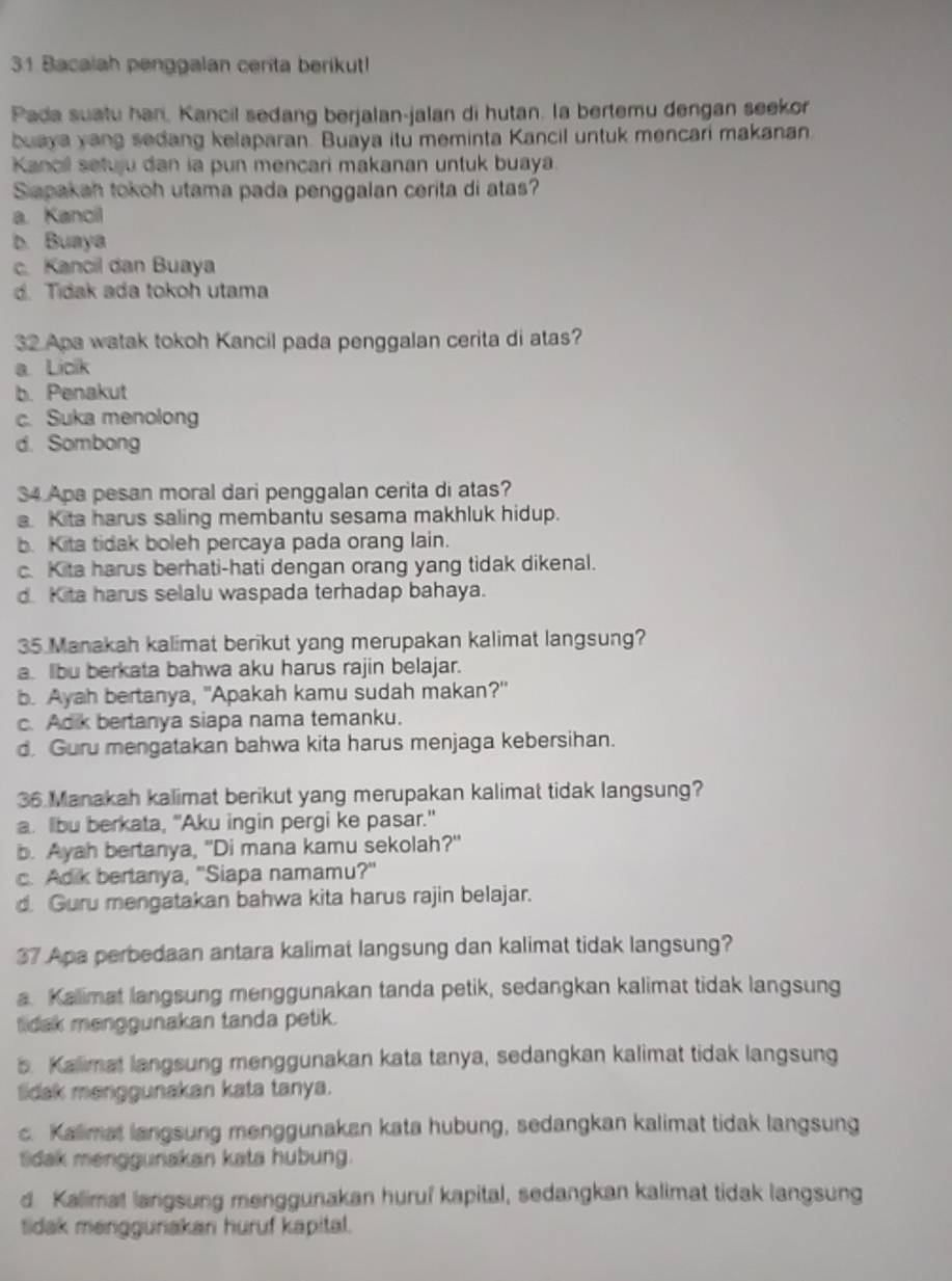 Bacalah penggalan cerita berikut!
Pada suatu han, Kancil sedang berjalan-jalan di hutan. la bertemu dengan seekor
buaya yang sedang kelaparan. Buaya itu meminta Kancil untuk mencari makanan
Kancil setuju dan ia pun mencari makanan untuk buaya.
Sapakah tokoh utama pada penggalan cerita di atas?
a. Kancil
b. Buaya
c. Kancil dan Buaya
d. Tidak ada tokoh utama
32 Apa watak tokoh Kancil pada penggalan cerita di atas?
a. Licik
b. Penakut
c. Suka menolong
d. Sombong
34 Apa pesan moral dari penggalan cerita di atas?
a. Kita harus saling membantu sesama makhluk hidup.
b. Kita tidak boleh percaya pada orang lain.
c. Kita harus berhati-hati dengan orang yang tidak dikenal.
d. Kita harus selalu waspada terhadap bahaya.
35 Manakah kalimat berikut yang merupakan kalimat langsung?
a. Ibu berkata bahwa aku harus rajin belajar.
b. Ayah bertanya, "Apakah kamu sudah makan?"
c. Adik bertanya siapa nama temanku.
d. Guru mengatakan bahwa kita harus menjaga kebersihan.
36 Manakah kalimat berikut yang merupakan kalimat tidak langsung?
a. lbu berkata, "Aku ingin pergi ke pasar."
b. Ayah bertanya, "Di mana kamu sekolah?"
c. Adik bertanya, ''Siapa namamu?'
d. Guru mengatakan bahwa kita harus rajin belajar.
37 Apa perbedaan antara kalimat langsung dan kalimat tidak langsung?
a. Kallimat langsung menggunakan tanda petik, sedangkan kalimat tidak langsung
tidak menggunakan tanda petik.
b. Kalimat langsung menggunakan kata tanya, sedangkan kalimat tidak langsung
lidak menggunakan kata tanya.
c. Kallimat langsung menggunakan kata hubung, sedangkan kalimat tidak langsung
tidak menggunakan kata hubung.
d. Kalimat langsung menggunakan huruí kapital, sedangkan kalimat tidak langsung
tidak menggurakan huruf kapital.