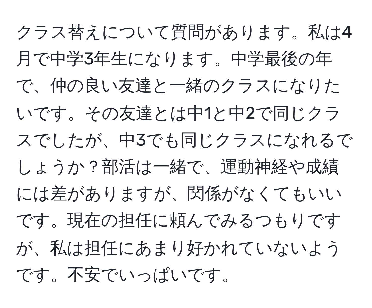 クラス替えについて質問があります。私は4月で中学3年生になります。中学最後の年で、仲の良い友達と一緒のクラスになりたいです。その友達とは中1と中2で同じクラスでしたが、中3でも同じクラスになれるでしょうか？部活は一緒で、運動神経や成績には差がありますが、関係がなくてもいいです。現在の担任に頼んでみるつもりですが、私は担任にあまり好かれていないようです。不安でいっぱいです。