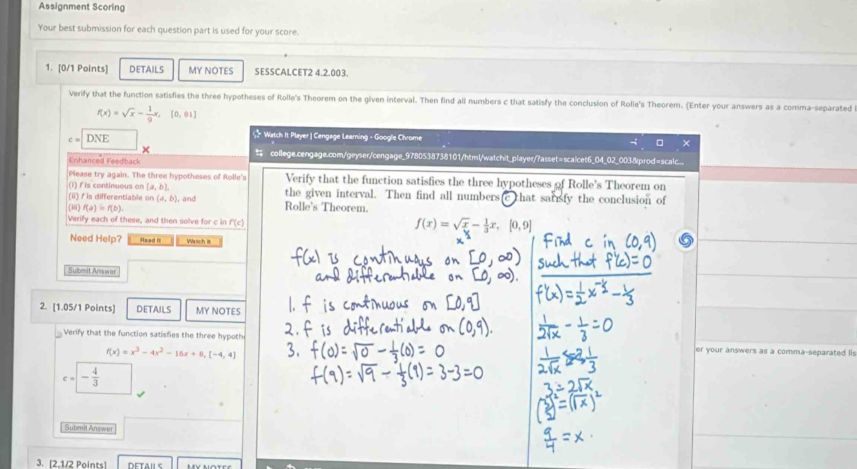 Assignment Scoring 
Your best submission for each question part is used for your score. 
1. [0/1 Points] detaILs MY NOTES SESSCALCET2 4.2.003. 
Verify that the function satisfies the three hypotheses of Rolle's Theorem on the given interval. Then find all numbers c that satisfy the conclusion of Rolle's Theorem. (Enter your answers as a comma-separated
f(x)=sqrt(x)- 1/9 x,[0,81]
c=DNE
Watch It Player | Cengage Learning - Google Chrome 
× 
+ college.cengage.com/geyser/cengage_9780538738101/html/watchit_player/?asset=scalcet6_04_02_003&prod=scalc... 
Enhanced Feedback 
Please try again. The three hypotheses of Rolle's Verify that the function satisfies the three hypotheses of Rolle's Theorem on 
(l) / is continuous on [a,b], the given interval. Then find all numbers that sauisfy the conclusion of 
(ii) f is differentiable on (a,b) , and Rolle's Theorem. 
(iii) f(a)=f(b). 
Verify each of these, and then solve for c in f(c)
f(x)=sqrt(x)- 1/3 x, [0,9]
Need Help? Read It Watch it 
Submit Answer 
2. [1.05/1 Points] DETAILS MY NOTES 
Verify that the function satisfies the three hypoth er your answers as a comma-separated lis
f(x)=x^3-4x^2-16x+8, [-4,4]
C = - 4/3 
Submit Answer 
3. [2.1/2 Points] DETAILS