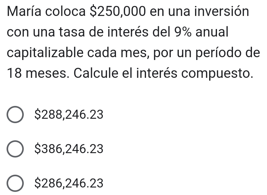 María coloca $250,000 en una inversión
con una tasa de interés del 9% anual
capitalizable cada mes, por un período de
18 meses. Calcule el interés compuesto.
$288,246.23
$386,246.23
$286,246.23