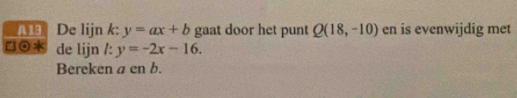 Ald De lijn k: y=ax+b gaat door het punt Q(18,-10) en is evenwijdig met 
⊙ de lijn /: y=-2x-16. 
Bereken a en b.