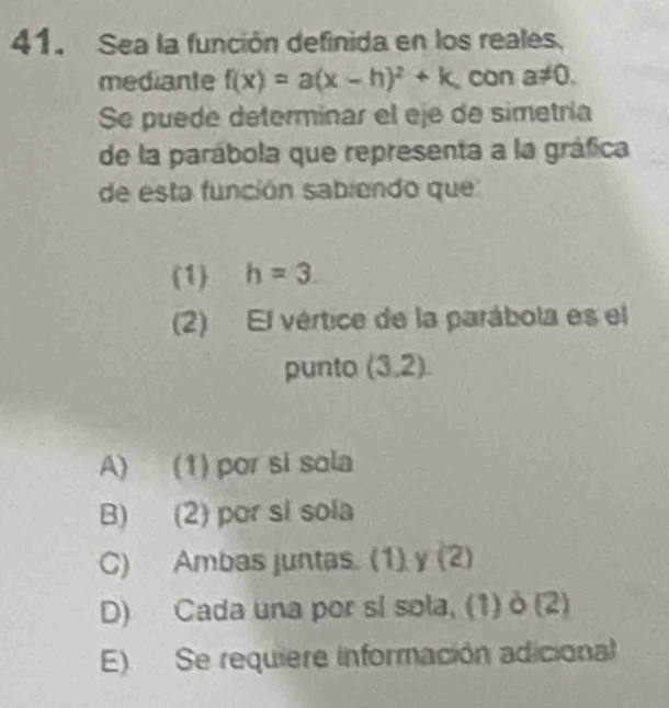 Sea la función definida en los reales.
mediante f(x)=a(x-h)^2+k can a!= 0. 
Se puede determinar el eje de simetría
de la parábola que representa a la gráfica
de esta función sabiendo que
(1) h=3. 
(2) El vértice de la parábola es el
punto (3,2).
A) (1) por si sola
B) (2) por si sola
C) Ambas juntas. (1) y (2)
D) Cada una por si sola, (1) ò (2)
E) Se requiere información adicional