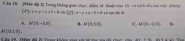 [Mức độ.2] Trong không gian Oxyz , điểm M thuộc trục Oy và cách đều hai mặt phầng:
(P):x+y-z+1=0 và (Q):x-y+z-5=0 có tọa độ là
A. M(0:-3;0). B. M(0;3;0). C. M(0;-2:0). D.
M(0;1;0). 
Câu 19. (Mức đô 21 Trong không gian với hệ trục toa độ Oxvz , cho 4(1· 2· 3) R(3· 4· 4) Tìm