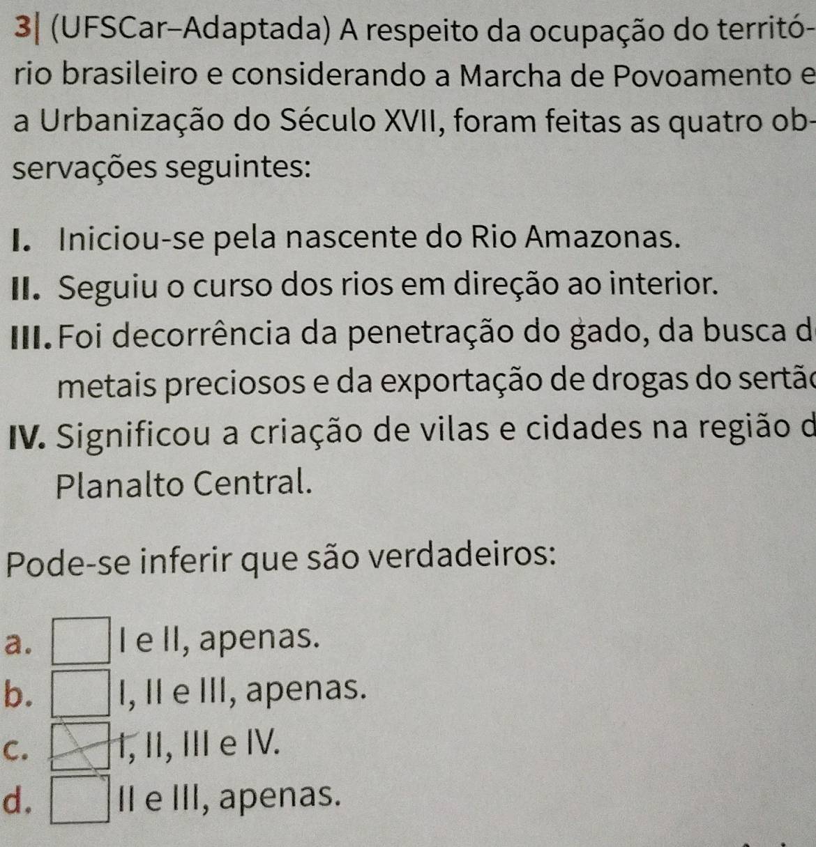 3| (UFSCar-Adaptada) A respeito da ocupação do territó-
rio brasileiro e considerando a Marcha de Povoamento e
a Urbanização do Século XVII, foram feitas as quatro ob-
servações seguintes:
I. Iniciou-se pela nascente do Rio Amazonas.
II. Seguiu o curso dos rios em direção ao interior.
III.Foi decorrência da penetração do gado, da busca de
metais preciosos e da exportação de drogas do sertão
IV. Significou a criação de vilas e cidades na região de
Planalto Central.
Pode-se inferir que são verdadeiros:
a. I e II, apenas.
b. I, I e III, apenas.
C. 1, II, II e IV.
d. I e III, apenas.