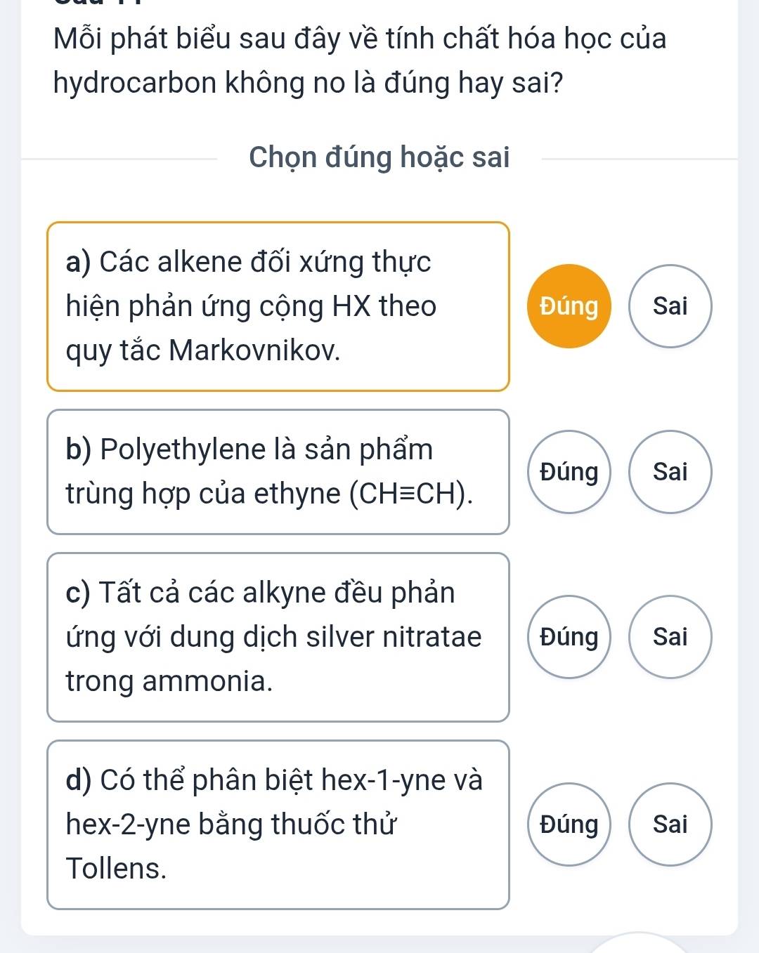 Mỗi phát biểu sau đây về tính chất hóa học của
hydrocarbon không no là đúng hay sai?
Chọn đúng hoặc sai
a) Các alkene đối xứng thực
hiện phản ứng cộng HX theo Đúng Sai
quy tắc Markovnikov.
b) Polyethylene là sản phẩm
Đúng Sai
trùng hợp của ethyne (CH≡CH).
c) Tất cả các alkyne đều phản
ứng với dung dịch silver nitratae Đúng Sai
trong ammonia.
d) Có thể phân biệt hex- 1 -yne và
hex-2-yne bằng thuốc thử Đúng Sai
Tollens.