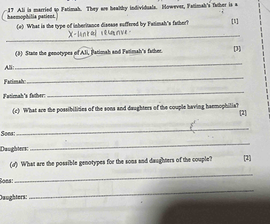 Ali is married to Fatimah. They are healthy individuals. However, Fatimah's father is a 
haemophilia patient. 
(a) What is the type of inheritance disease suffered by Fatimah’s father? [1] 
_ 
(6) State the genotypes of Ali, Fatimah and Fatimah’s father. 
[3] 
Ali: 
_ 
Fatimah: 
_ 
Fatimah’s father: 
_ 
(c) What are the possibilities of the sons and daughters of the couple having haemophilia? 
[2] 
Sons: 
_ 
Daughters: 
_ 
(d) What are the possible genotypes for the sons and daughters of the couple? 
[2] 
Sons: 
_ 
Daughters: 
_