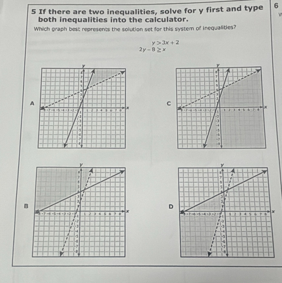 If there are two inequalities, solve for y first and type 6
both inequalities into the calculator.
Which graph best represents the solution set for this system of inequalities?
y>3x+2
2y-8≥ x
A
C

B
D