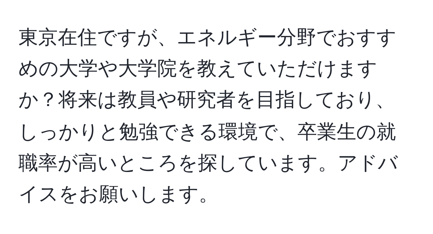 東京在住ですが、エネルギー分野でおすすめの大学や大学院を教えていただけますか？将来は教員や研究者を目指しており、しっかりと勉強できる環境で、卒業生の就職率が高いところを探しています。アドバイスをお願いします。