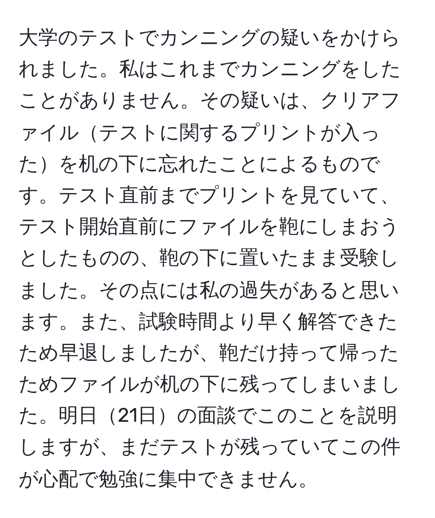 大学のテストでカンニングの疑いをかけられました。私はこれまでカンニングをしたことがありません。その疑いは、クリアファイルテストに関するプリントが入ったを机の下に忘れたことによるものです。テスト直前までプリントを見ていて、テスト開始直前にファイルを鞄にしまおうとしたものの、鞄の下に置いたまま受験しました。その点には私の過失があると思います。また、試験時間より早く解答できたため早退しましたが、鞄だけ持って帰ったためファイルが机の下に残ってしまいました。明日21日の面談でこのことを説明しますが、まだテストが残っていてこの件が心配で勉強に集中できません。