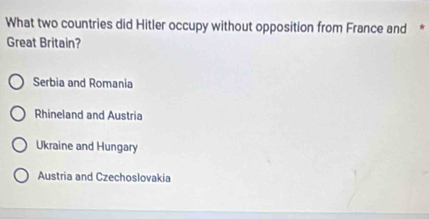 What two countries did Hitler occupy without opposition from France and *
Great Britain?
Serbia and Romania
Rhineland and Austria
Ukraine and Hungary
Austria and Czechoslovakia