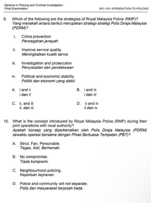 Diploma in Policing and Criminal Investigation
Final Examination DPI 1103: INTRODUCTION TO POLICING
9. Which of the following are the strategies of Royal Malaysia Police (RMP)?
Yang manakah antara berikut merupakan strategi-strategi Polis Diraja Malaysia
(PDRM)?
i. Crime prevention
Pencegahan jenayah
ii. Improve service quality
Meningkatkan kualiti servis
iii. Investigation and prosecution
Penyiasatan dan pendakwaan
iv. Political and economic stability
Politik dan ekonomi yang stabil
A. i and ii B. i and iii
i dan ii i dan ii i
C. ii, and overline III D. i and iv
ii, dan overline BI i dan iv
10. What is the concept introduced by Royal Malaysia Police (RMP) during their
joint operations with local authority?
Apakah konsep yang diperkenalkan oleh Polis Diraja Malaysia (PDRM)
sewaktu operasi bersama dengan Pihak Berkuasa Tempatan (PBT)?
A. Strict, Fair, Personable.
Tegas, Adil, Berhemah.
B. No compromise.
Tiada kompromi.
C. Neighbourhood policing.
Kepolisan kejiranan.
D. Police and community will not separate.
Polis dan masyarakat berpisah tiada.