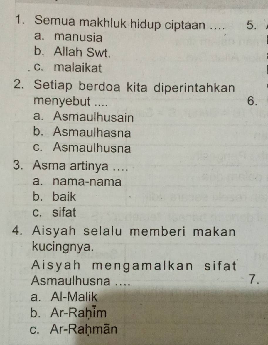 Semua makhluk hidup ciptaan .... 5.
a. manusia
b. Allah Swt.
c. malaikat
2. Setiap berdoa kita diperintahkan
menyebut .... 6.
a. Asmaulhusain
b. Asmaulhasna
c. Asmaulhusna
3. Asma artinya ….
a. nama-nama
b. baik
c. sifat
4. Aisyah selalu memberi makan
kucingnya.
Aisyah mengamalkan sifat
Asmaulhusna ....
7.
a. Al-Malik
b. Ar-Raḥim
c. Ar-Raḥmān