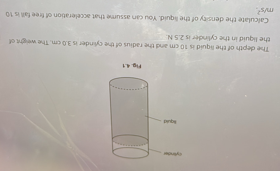 The depth of the liquid is 10 cm and the radius of the cylinder is 3.0 cm. The weight of 
the liquid in the cylinder is 2.5 N. 
Calculate the density of the liquid. You can assume that acceleration of free fall is 10
m/s^2.