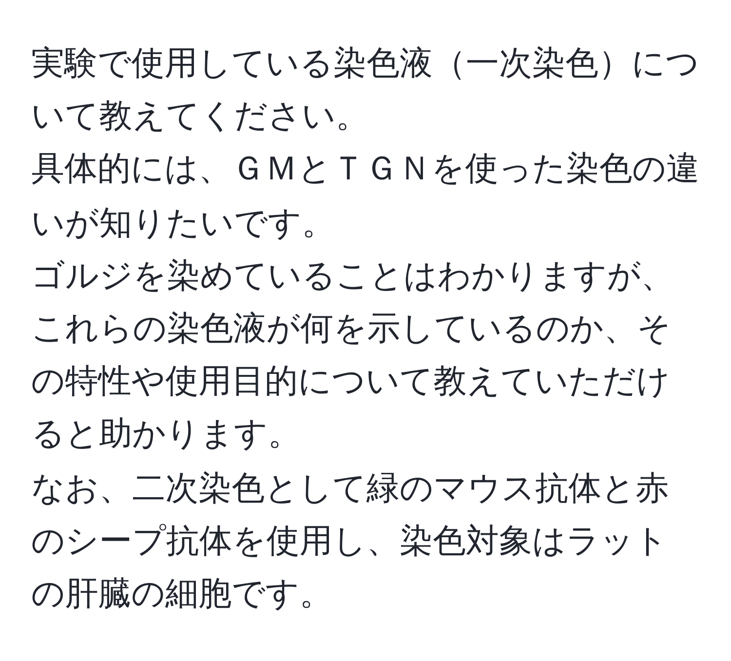 実験で使用している染色液一次染色について教えてください。  
具体的には、ＧＭとＴＧＮを使った染色の違いが知りたいです。  
ゴルジを染めていることはわかりますが、これらの染色液が何を示しているのか、その特性や使用目的について教えていただけると助かります。  
なお、二次染色として緑のマウス抗体と赤のシープ抗体を使用し、染色対象はラットの肝臓の細胞です。