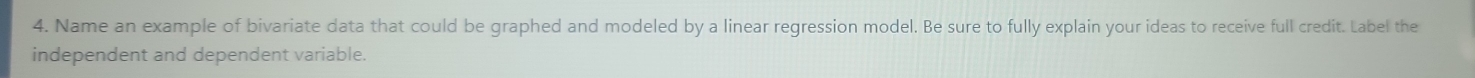 Name an example of bivariate data that could be graphed and modeled by a linear regression model. Be sure to fully explain your ideas to receive full credit. Label the 
independent and dependent variable.