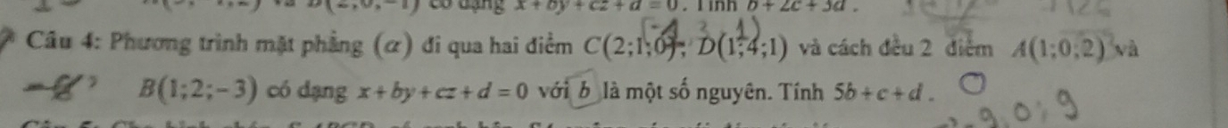 30* 8=1 Có đạng x+by+cz+d=0. l inh b+2c+3a. 
Câu 4: Phương trình mặt phẳng (α) đi qua hai điểm C(2;1;0); D(1;4;1) và cách đều 2 điểm A(1;0;2) và 
f/ B(1;2;-3) có dạng x+by+cz+d=0 với b là một số nguyên. Tính 5b+c+d.