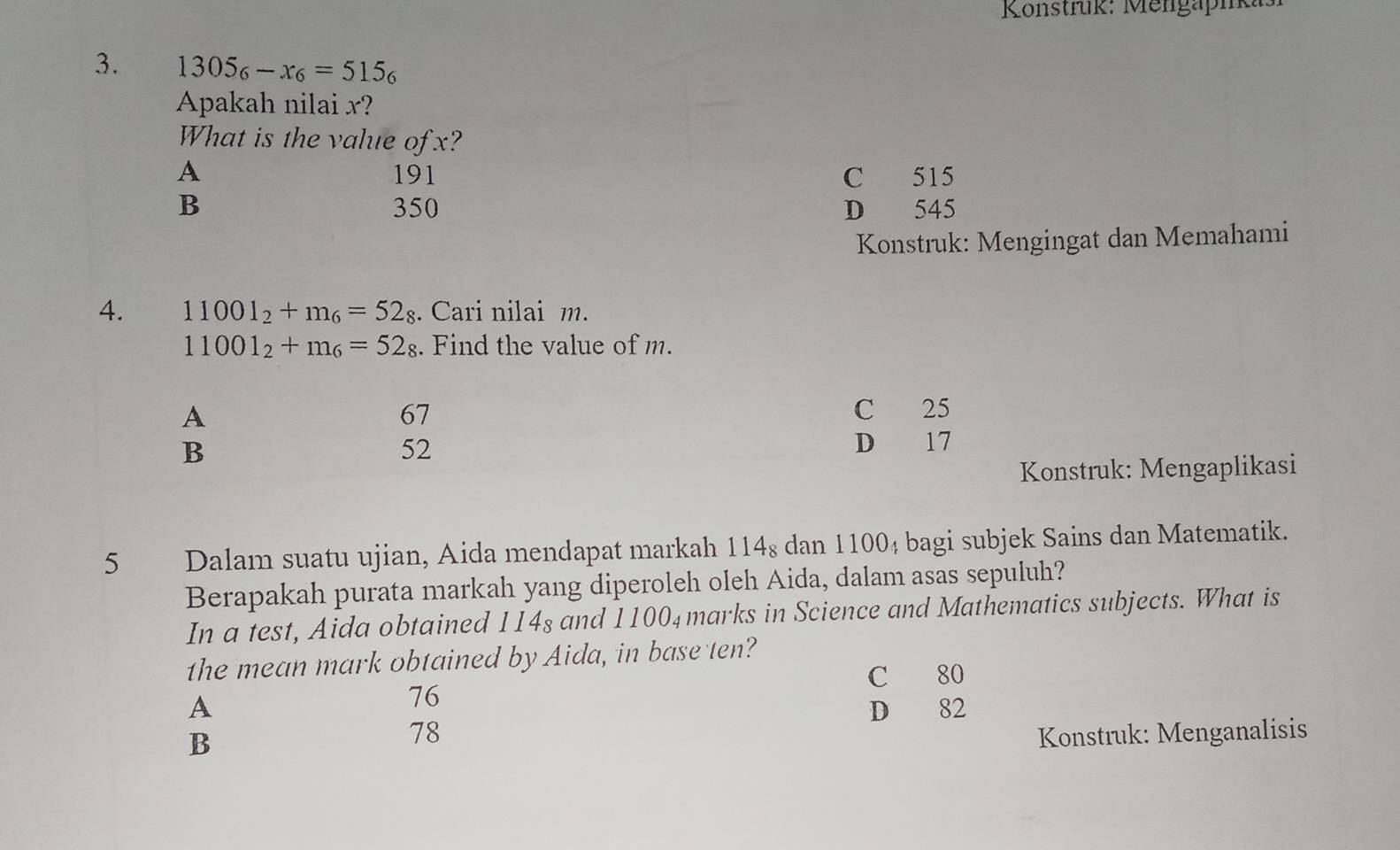 Konstrük: Mengapikas
3. 1305_6-x_6=515_6
Apakah nilai x?
What is the value of x?
A 191 C 515
B 350 D 545
Konstruk: Mengingat dan Memahami
4. 11001_2+m_6=52_8. Cari nilai m.
11001_2+m_6=52_8. Find the value of m.
A
67
C 25
B
52
D 17
Konstruk: Mengaplikasi
5 Dalam suatu ujian, Aida mendapat markah 114_8 dan 11004 bagi subjek Sains dan Matematik.
Berapakah purata markah yang diperoleh oleh Aida, dalam asas sepuluh?
In a test, Aida obtained 114s and 1100_4 marks in Science and Mathematics subjects. What is
the mean mark obtained by Aida, in base ten?
C 80
76
A D 82
B
78 Konstruk: Menganalisis