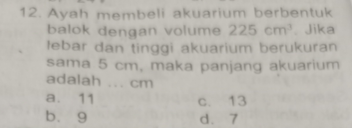 Ayah membeli akuarium berbentuk
balok dengan volume 225cm^3. Jika
lebar dan tinggi akuarium berukuran
sama 5 cm, maka panjang akuarium
adalah ... cm
a. 11
c. 13
bù 9 d. 7