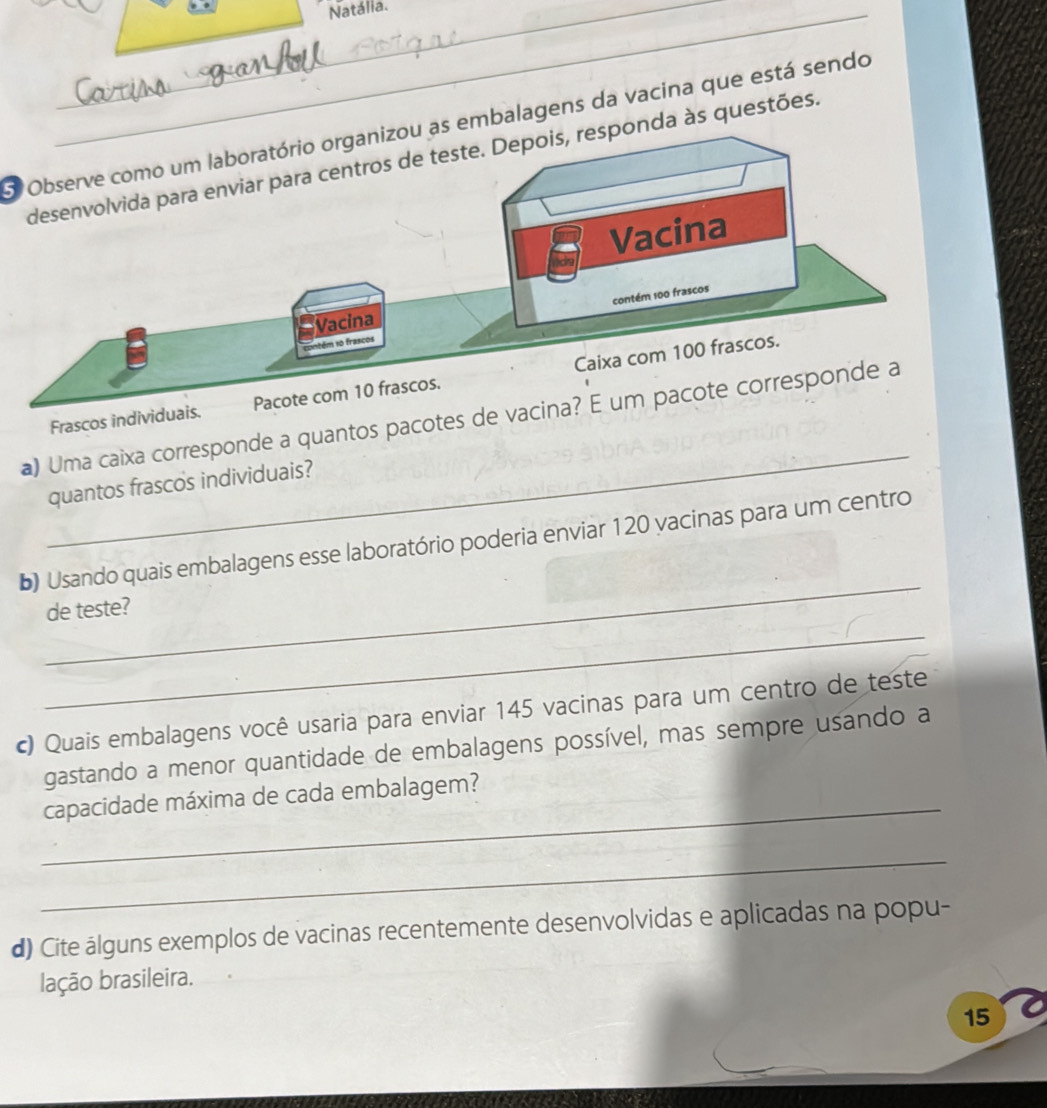 Natália. 
O Observe como um laboratório organizou as embalagens da vacina que está sendo 
às questões. 
Frascos individuais. 
_ 
a) Uma caixa corresponde a quantos pacotes 
quantos frascos individuais? 
_ 
b) Usando quais embalagens esse laboratório poderia enviar 120 vacinas para um centro 
_ 
de teste? 
c) Quais embalagens você usaria para enviar 145 vacinas para um centro de teste 
gastando a menor quantidade de embalagens possível, mas sempre usando a 
_capacidade máxima de cada embalagem? 
_ 
d) Cite álguns exemplos de vacinas recentemente desenvolvidas e aplicadas na popu- 
lação brasileira. 
15